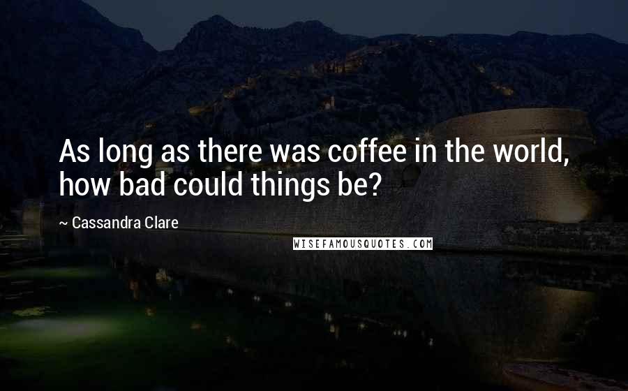 Cassandra Clare Quotes: As long as there was coffee in the world, how bad could things be?