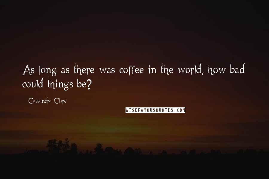 Cassandra Clare Quotes: As long as there was coffee in the world, how bad could things be?