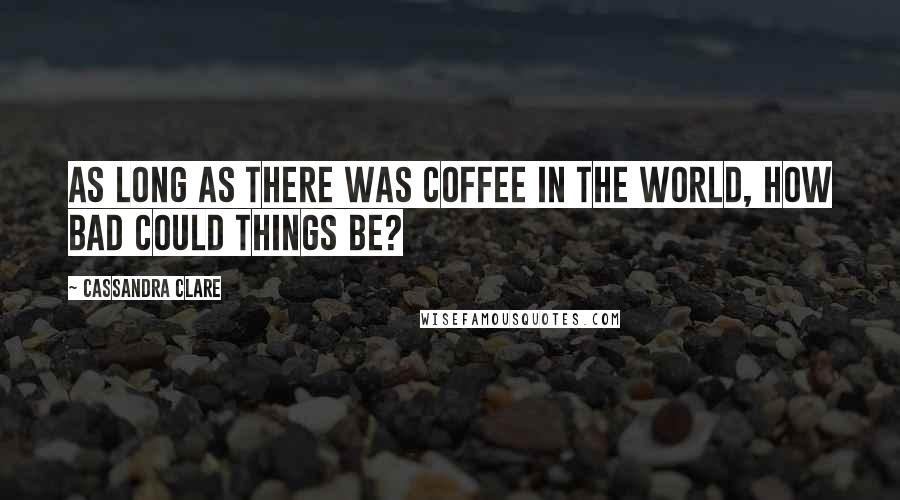 Cassandra Clare Quotes: As long as there was coffee in the world, how bad could things be?