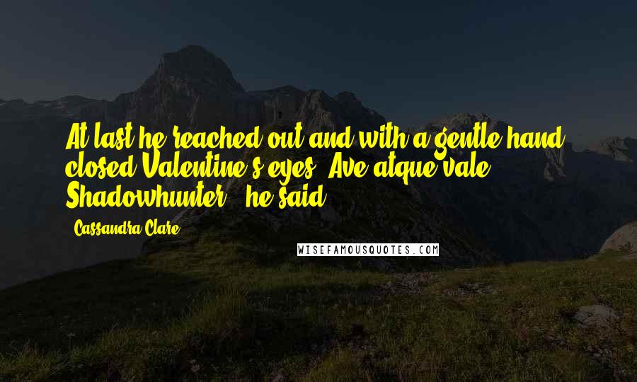 Cassandra Clare Quotes: At last he reached out and with a gentle hand, closed Valentine's eyes."Ave atque vale, Shadowhunter," he said.