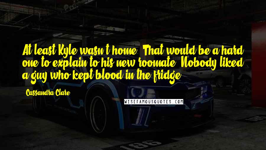 Cassandra Clare Quotes: At least Kyle wasn't home. That would be a hard one to explain to his new roomate. Nobody liked a guy who kept blood in the fridge.