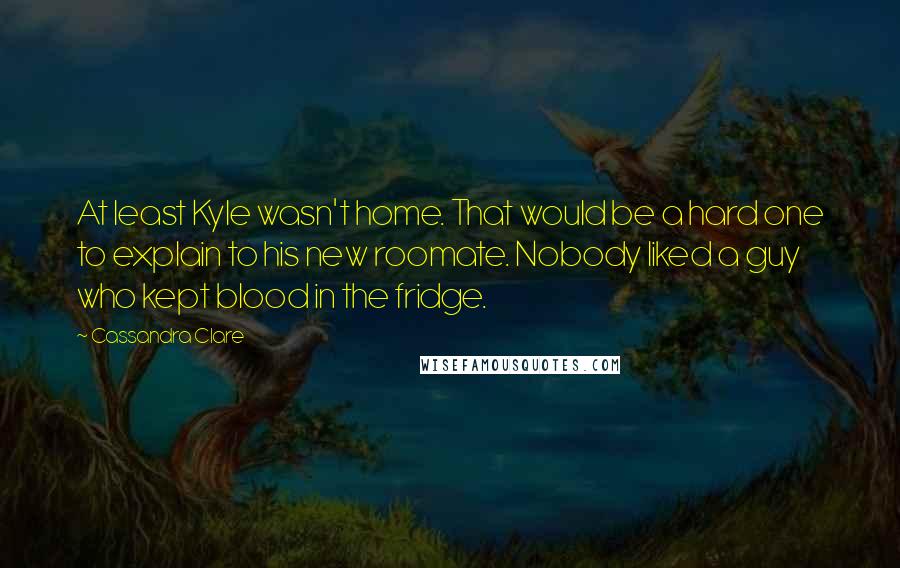 Cassandra Clare Quotes: At least Kyle wasn't home. That would be a hard one to explain to his new roomate. Nobody liked a guy who kept blood in the fridge.