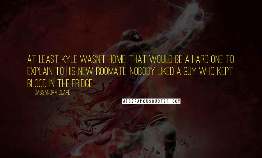 Cassandra Clare Quotes: At least Kyle wasn't home. That would be a hard one to explain to his new roomate. Nobody liked a guy who kept blood in the fridge.