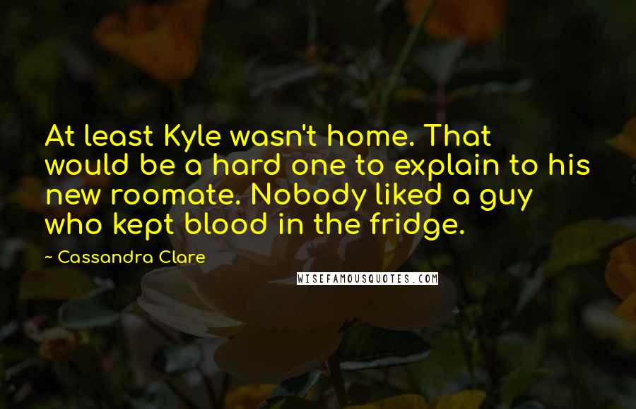 Cassandra Clare Quotes: At least Kyle wasn't home. That would be a hard one to explain to his new roomate. Nobody liked a guy who kept blood in the fridge.