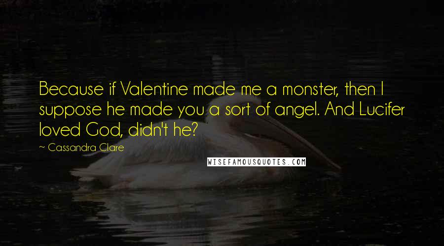 Cassandra Clare Quotes: Because if Valentine made me a monster, then I suppose he made you a sort of angel. And Lucifer loved God, didn't he?