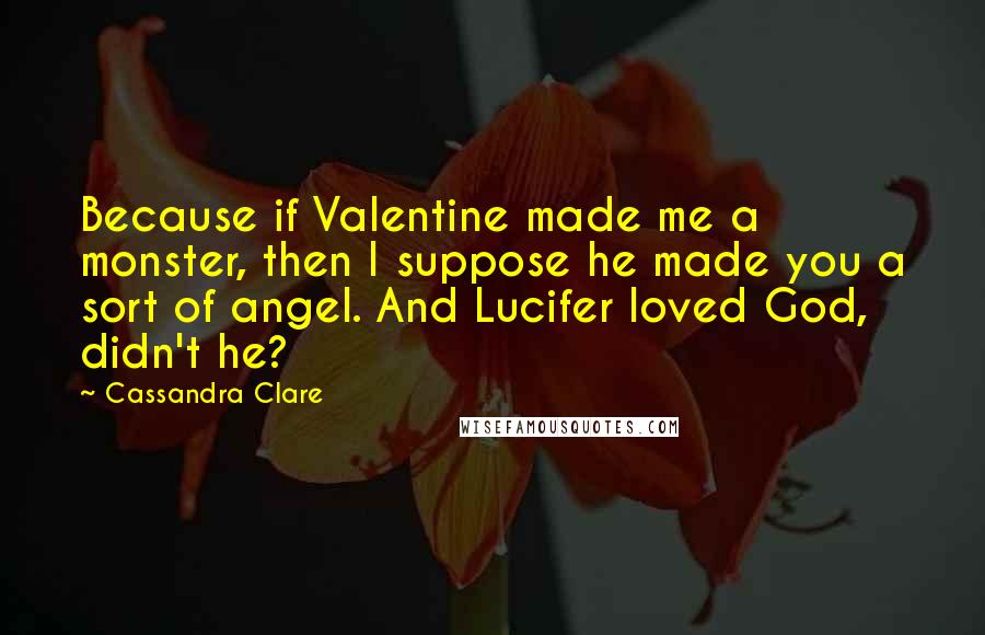 Cassandra Clare Quotes: Because if Valentine made me a monster, then I suppose he made you a sort of angel. And Lucifer loved God, didn't he?