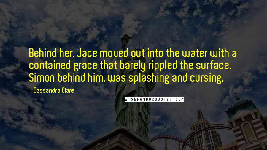 Cassandra Clare Quotes: Behind her, Jace moved out into the water with a contained grace that barely rippled the surface. Simon behind him, was splashing and cursing.