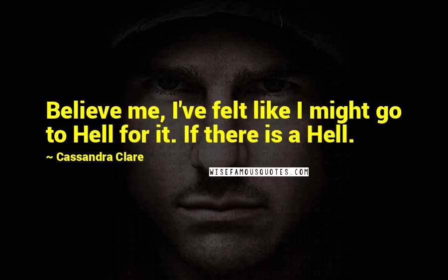 Cassandra Clare Quotes: Believe me, I've felt like I might go to Hell for it. If there is a Hell.