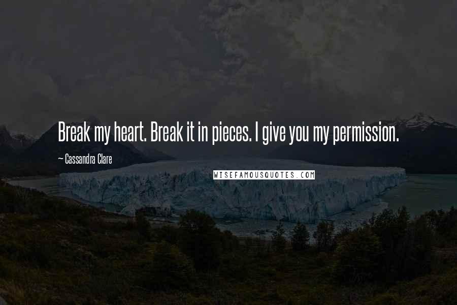 Cassandra Clare Quotes: Break my heart. Break it in pieces. I give you my permission.