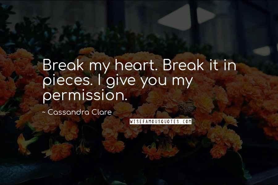 Cassandra Clare Quotes: Break my heart. Break it in pieces. I give you my permission.