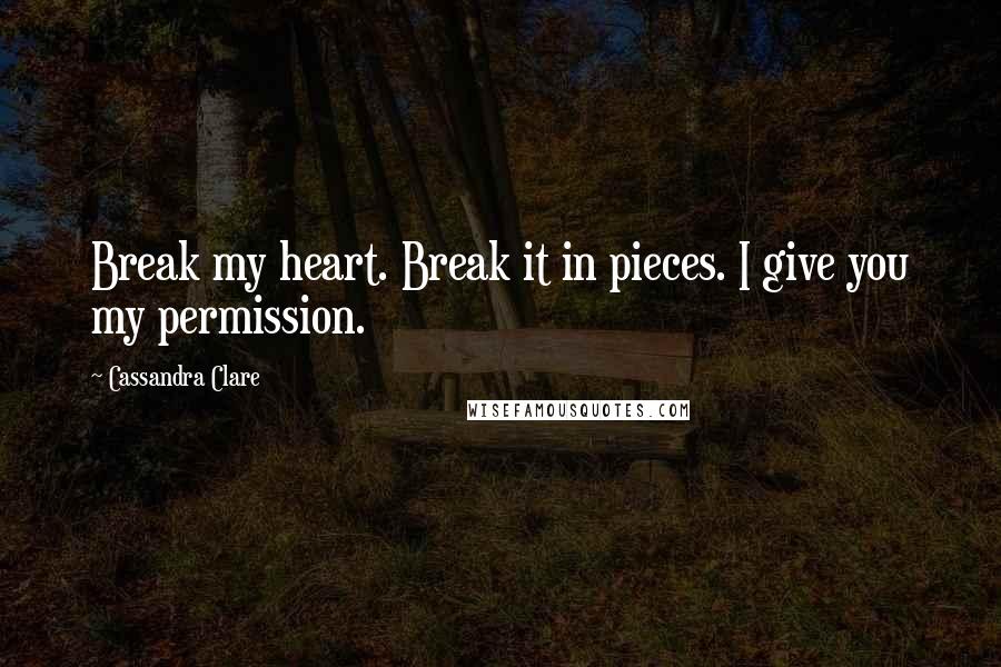 Cassandra Clare Quotes: Break my heart. Break it in pieces. I give you my permission.