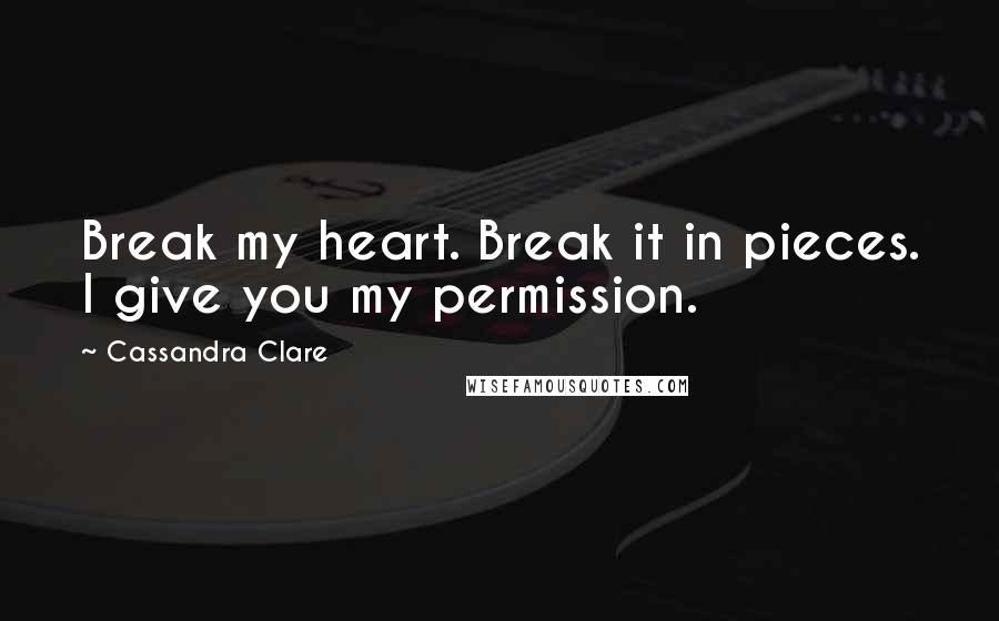 Cassandra Clare Quotes: Break my heart. Break it in pieces. I give you my permission.