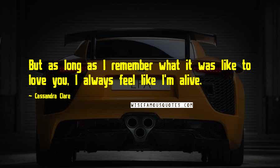 Cassandra Clare Quotes: But as long as I remember what it was like to love you, I always feel like I'm alive.