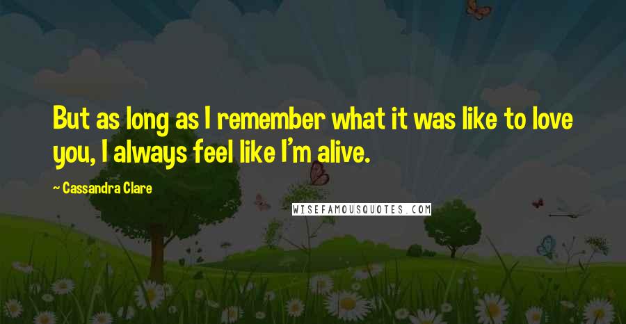 Cassandra Clare Quotes: But as long as I remember what it was like to love you, I always feel like I'm alive.
