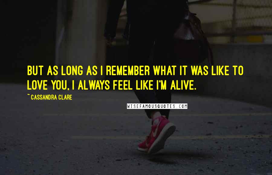 Cassandra Clare Quotes: But as long as I remember what it was like to love you, I always feel like I'm alive.