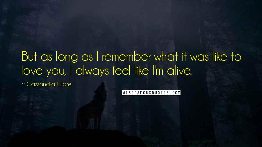 Cassandra Clare Quotes: But as long as I remember what it was like to love you, I always feel like I'm alive.