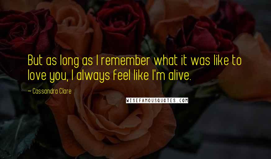 Cassandra Clare Quotes: But as long as I remember what it was like to love you, I always feel like I'm alive.