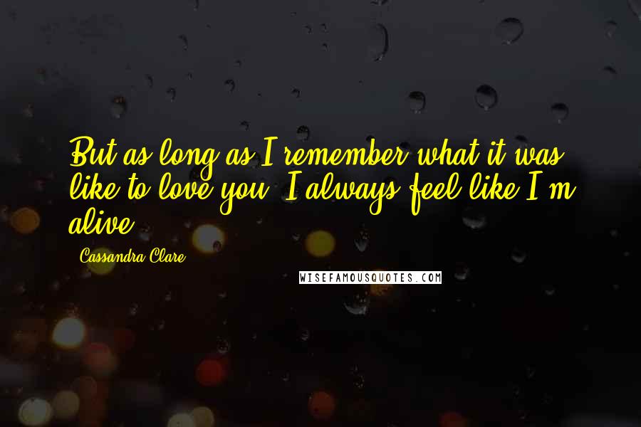 Cassandra Clare Quotes: But as long as I remember what it was like to love you, I always feel like I'm alive.