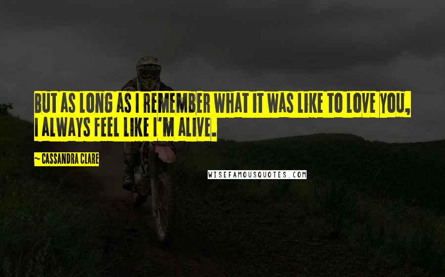 Cassandra Clare Quotes: But as long as I remember what it was like to love you, I always feel like I'm alive.