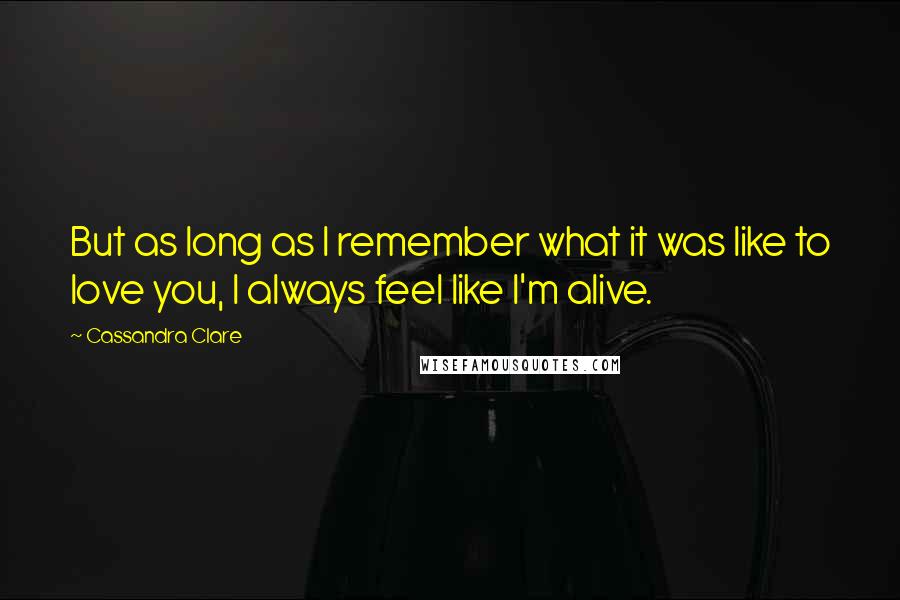 Cassandra Clare Quotes: But as long as I remember what it was like to love you, I always feel like I'm alive.