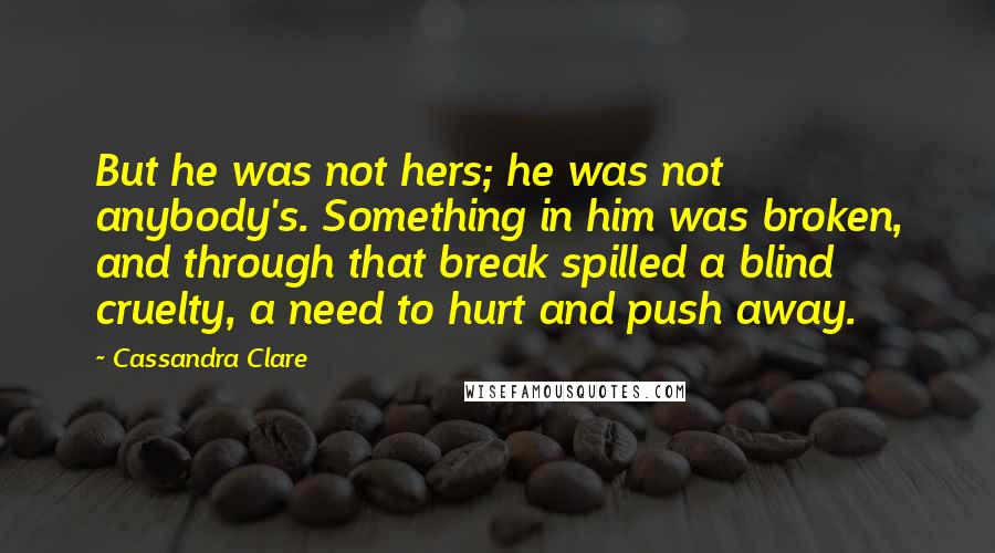 Cassandra Clare Quotes: But he was not hers; he was not anybody's. Something in him was broken, and through that break spilled a blind cruelty, a need to hurt and push away.