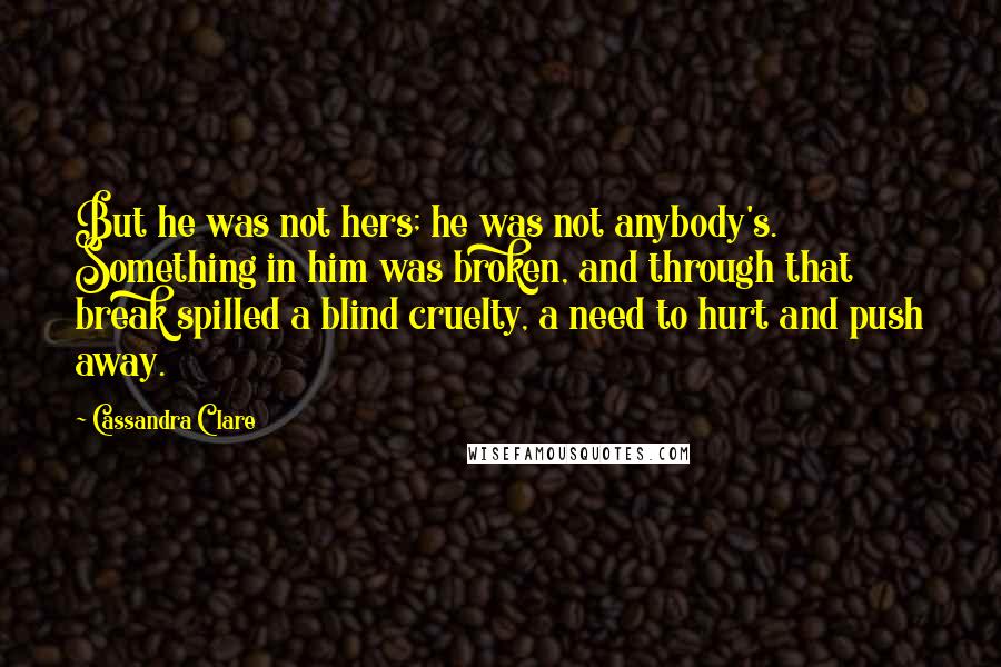 Cassandra Clare Quotes: But he was not hers; he was not anybody's. Something in him was broken, and through that break spilled a blind cruelty, a need to hurt and push away.