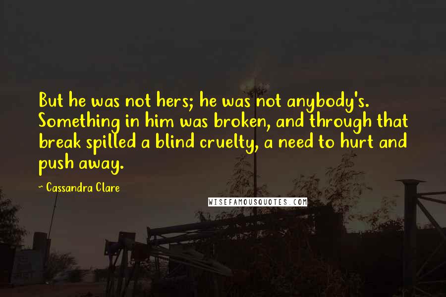 Cassandra Clare Quotes: But he was not hers; he was not anybody's. Something in him was broken, and through that break spilled a blind cruelty, a need to hurt and push away.