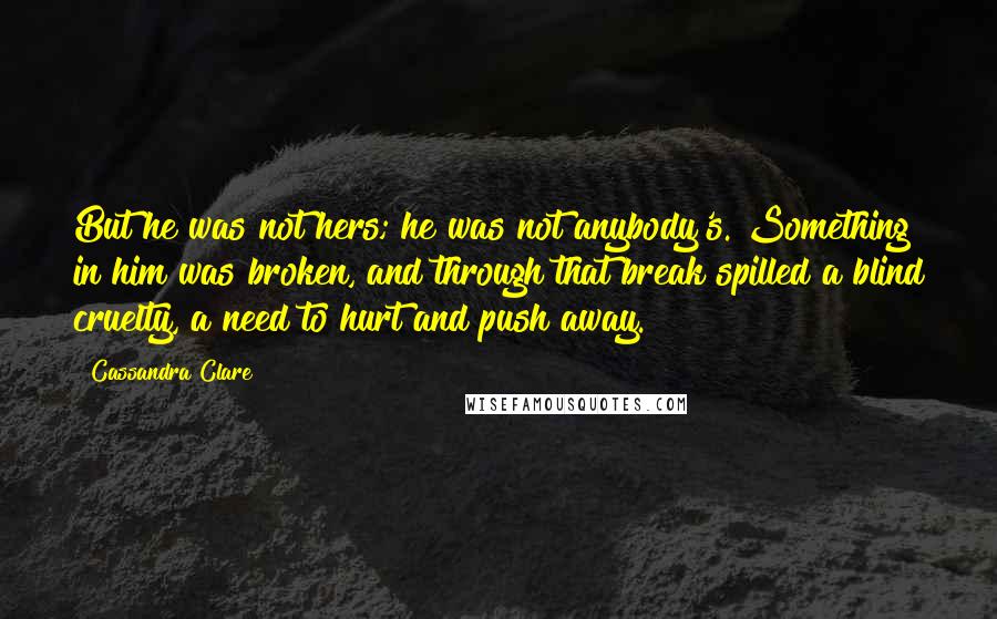 Cassandra Clare Quotes: But he was not hers; he was not anybody's. Something in him was broken, and through that break spilled a blind cruelty, a need to hurt and push away.