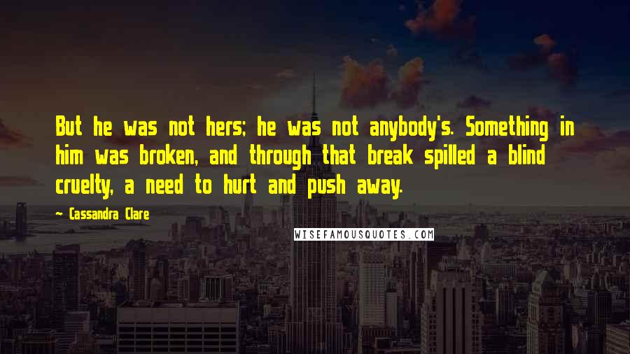 Cassandra Clare Quotes: But he was not hers; he was not anybody's. Something in him was broken, and through that break spilled a blind cruelty, a need to hurt and push away.