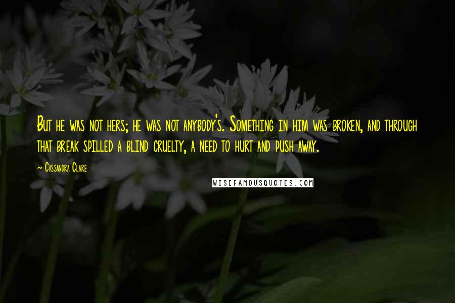 Cassandra Clare Quotes: But he was not hers; he was not anybody's. Something in him was broken, and through that break spilled a blind cruelty, a need to hurt and push away.