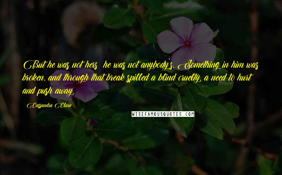 Cassandra Clare Quotes: But he was not hers; he was not anybody's. Something in him was broken, and through that break spilled a blind cruelty, a need to hurt and push away.