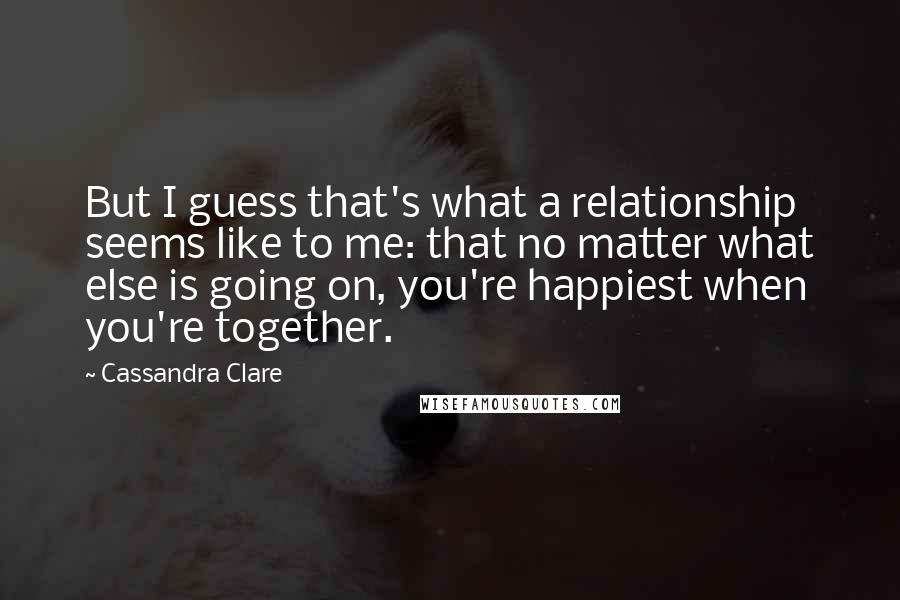 Cassandra Clare Quotes: But I guess that's what a relationship seems like to me: that no matter what else is going on, you're happiest when you're together.