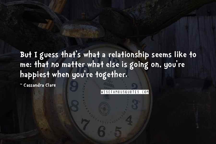 Cassandra Clare Quotes: But I guess that's what a relationship seems like to me: that no matter what else is going on, you're happiest when you're together.