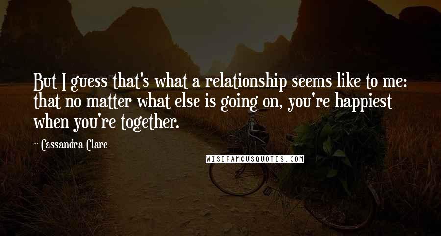 Cassandra Clare Quotes: But I guess that's what a relationship seems like to me: that no matter what else is going on, you're happiest when you're together.