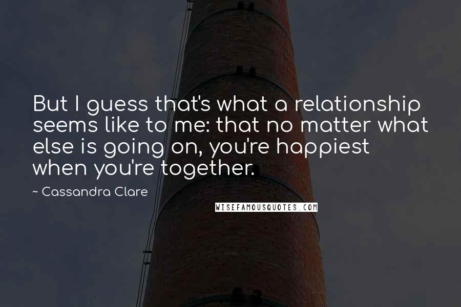 Cassandra Clare Quotes: But I guess that's what a relationship seems like to me: that no matter what else is going on, you're happiest when you're together.