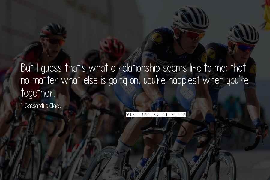 Cassandra Clare Quotes: But I guess that's what a relationship seems like to me: that no matter what else is going on, you're happiest when you're together.