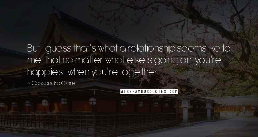 Cassandra Clare Quotes: But I guess that's what a relationship seems like to me: that no matter what else is going on, you're happiest when you're together.