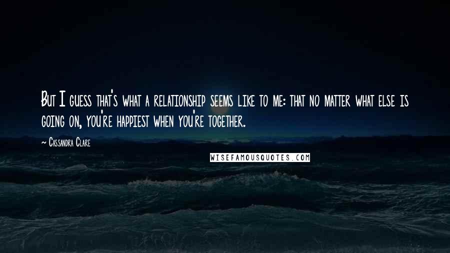 Cassandra Clare Quotes: But I guess that's what a relationship seems like to me: that no matter what else is going on, you're happiest when you're together.