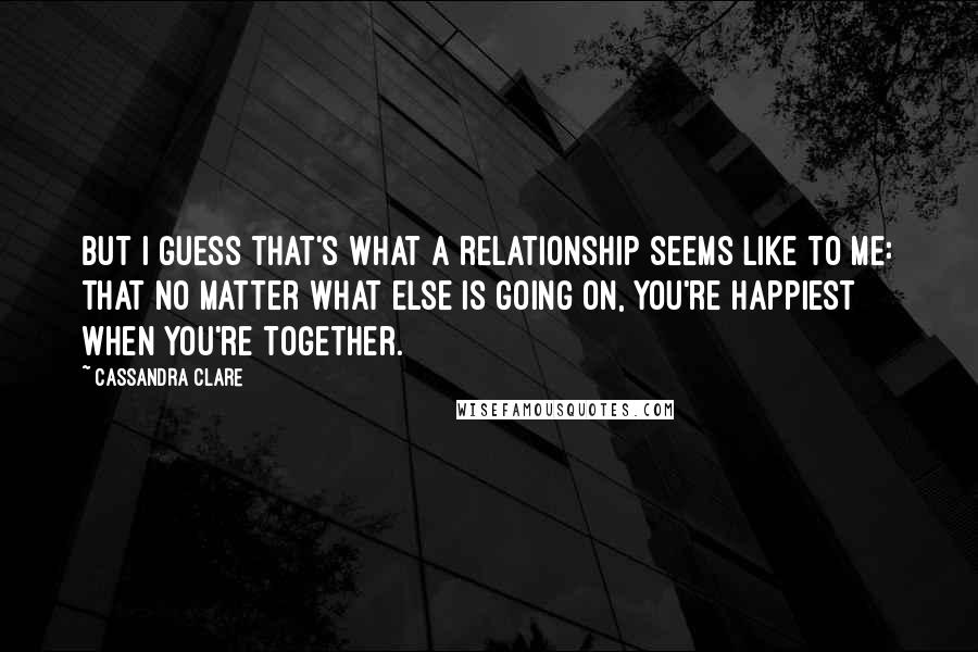 Cassandra Clare Quotes: But I guess that's what a relationship seems like to me: that no matter what else is going on, you're happiest when you're together.