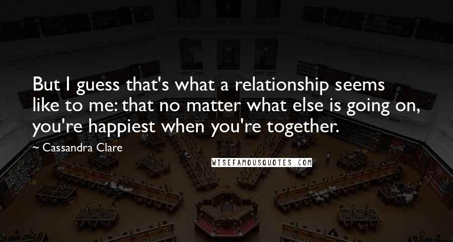 Cassandra Clare Quotes: But I guess that's what a relationship seems like to me: that no matter what else is going on, you're happiest when you're together.