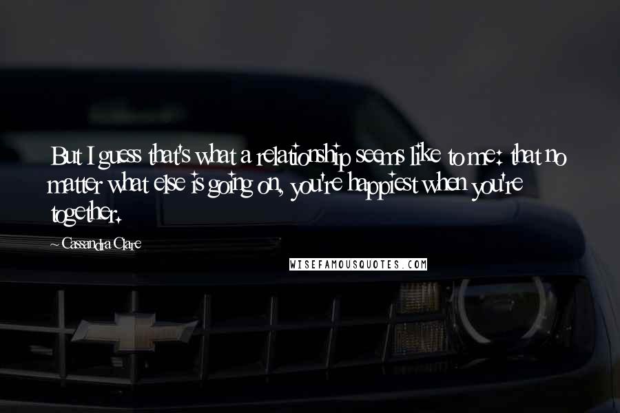 Cassandra Clare Quotes: But I guess that's what a relationship seems like to me: that no matter what else is going on, you're happiest when you're together.