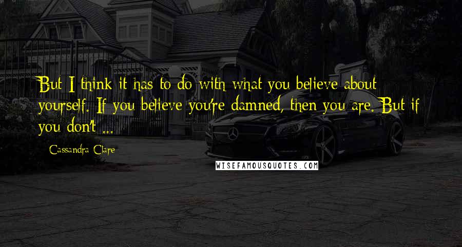 Cassandra Clare Quotes: But I think it has to do with what you believe about yourself. If you believe you're damned, then you are. But if you don't ...