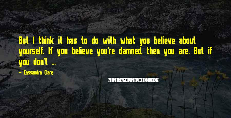 Cassandra Clare Quotes: But I think it has to do with what you believe about yourself. If you believe you're damned, then you are. But if you don't ...