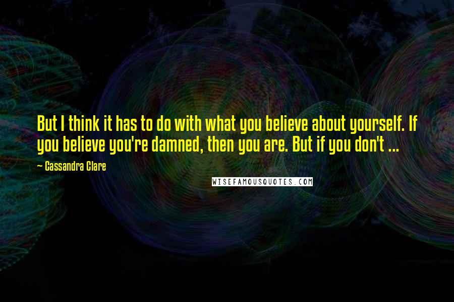 Cassandra Clare Quotes: But I think it has to do with what you believe about yourself. If you believe you're damned, then you are. But if you don't ...