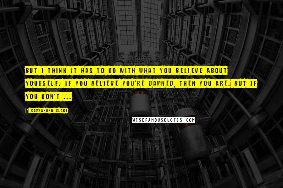 Cassandra Clare Quotes: But I think it has to do with what you believe about yourself. If you believe you're damned, then you are. But if you don't ...