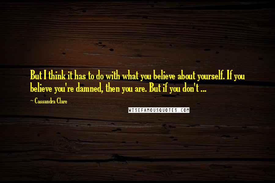 Cassandra Clare Quotes: But I think it has to do with what you believe about yourself. If you believe you're damned, then you are. But if you don't ...