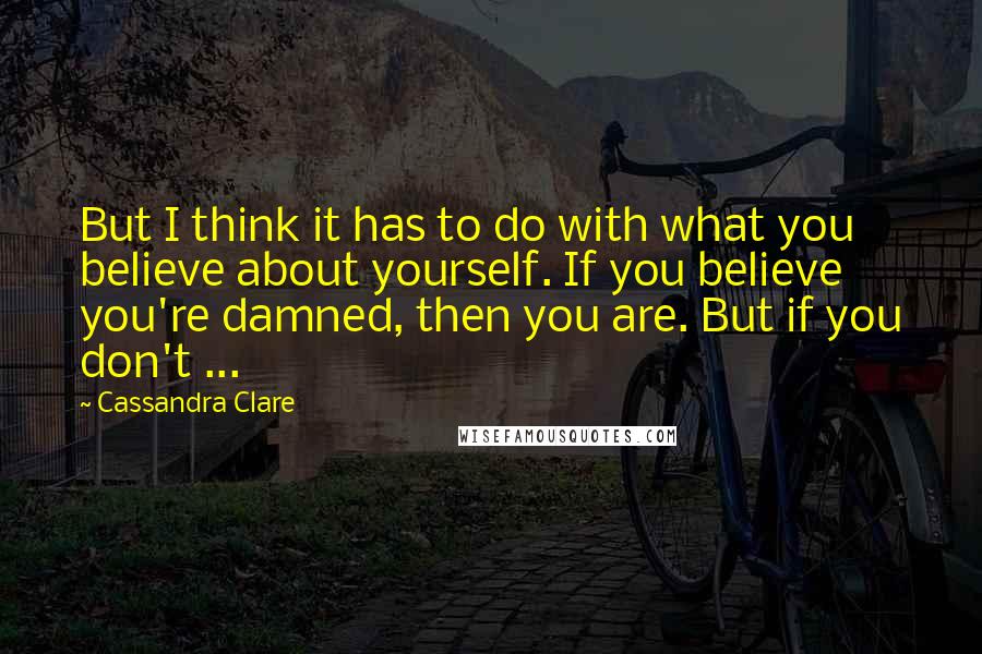 Cassandra Clare Quotes: But I think it has to do with what you believe about yourself. If you believe you're damned, then you are. But if you don't ...