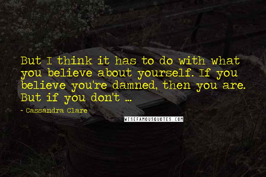 Cassandra Clare Quotes: But I think it has to do with what you believe about yourself. If you believe you're damned, then you are. But if you don't ...