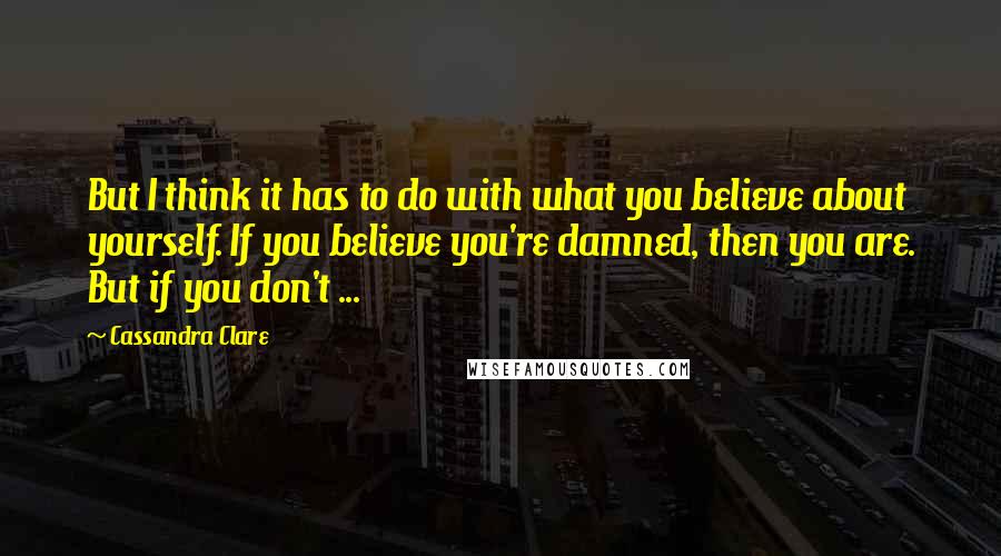 Cassandra Clare Quotes: But I think it has to do with what you believe about yourself. If you believe you're damned, then you are. But if you don't ...