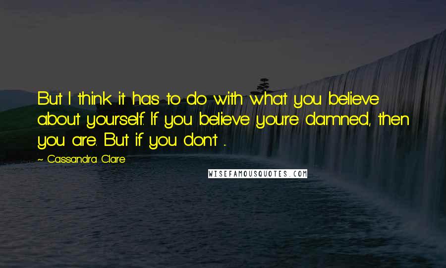 Cassandra Clare Quotes: But I think it has to do with what you believe about yourself. If you believe you're damned, then you are. But if you don't ...